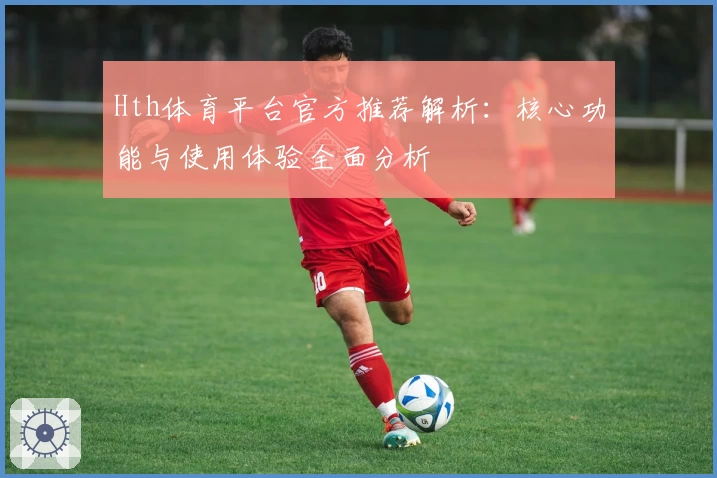 Hth体育平台官方推荐解析：核心功能与使用体验全面分析