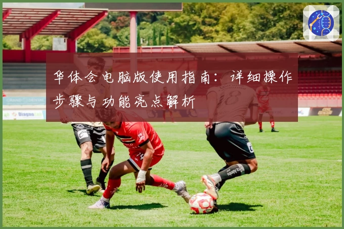 华体会电脑版使用指南：详细操作步骤与功能亮点解析