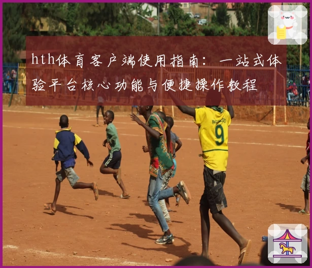 hth体育客户端使用指南：一站式体验平台核心功能与便捷操作教程