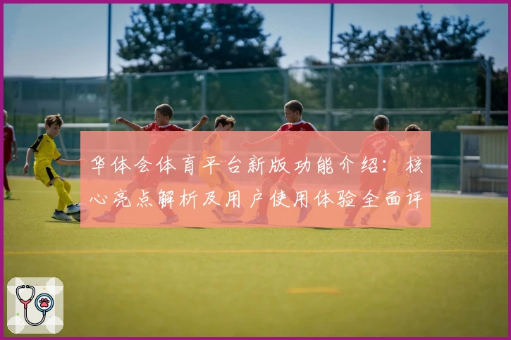 华体会体育平台新版功能介绍：核心亮点解析及用户使用体验全面评测