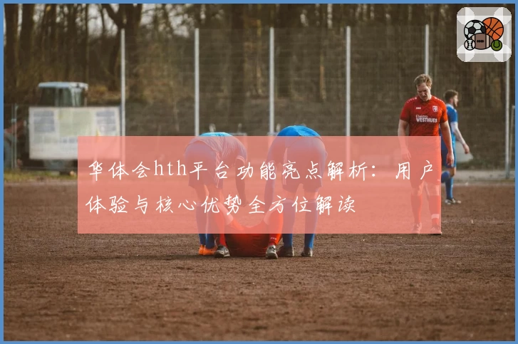 华体会hth平台功能亮点解析：用户体验与核心优势全方位解读