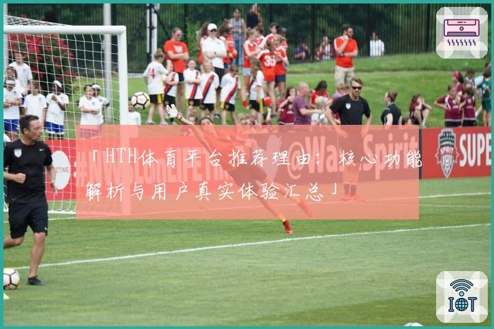 「HTH体育平台推荐理由：核心功能解析与用户真实体验汇总」