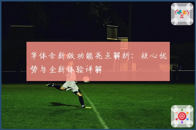 华体会新版功能亮点解析：核心优势与全新体验详解